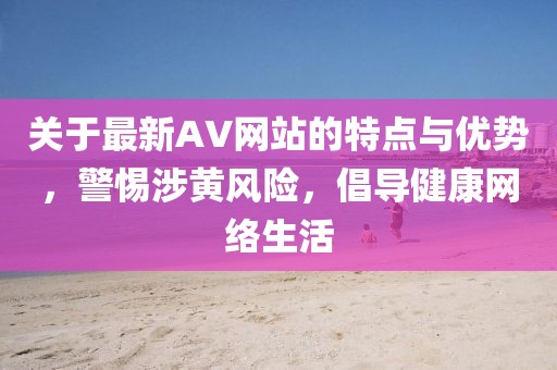 关于最新AV网站的特点与优势，警惕涉黄风险，倡导健康网络生活