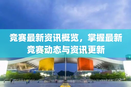 竞赛最新资讯概览，掌握最新竞赛动态与资讯更新