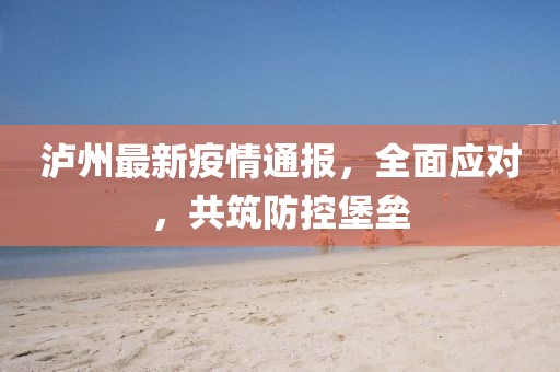 泸州最新疫情通报，全面应对，共筑防控堡垒