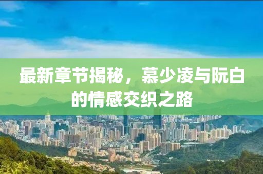 最新章节揭秘，慕少凌与阮白的情感交织之路
