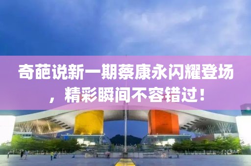 奇葩说新一期蔡康永闪耀登场，精彩瞬间不容错过！