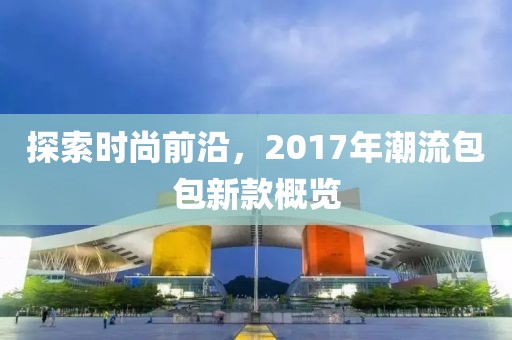 探索时尚前沿，2017年潮流包包新款概览