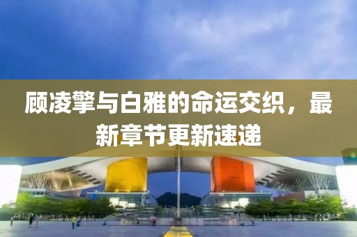 顾凌擎与白雅的命运交织，最新章节更新速递