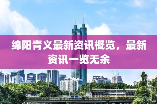 绵阳青义最新资讯概览，最新资讯一览无余