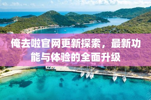 俺去啦官网更新探索，最新功能与体验的全面升级