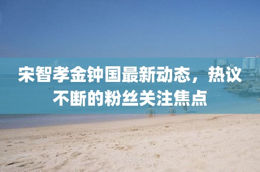 宋智孝金钟国最新动态，热议不断的粉丝关注焦点