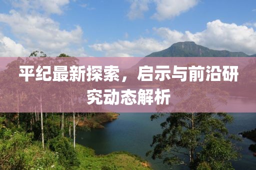平纪最新探索，启示与前沿研究动态解析