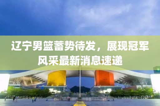 辽宁男篮蓄势待发，展现冠军风采最新消息速递