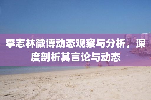 李志林微博动态观察与分析，深度剖析其言论与动态