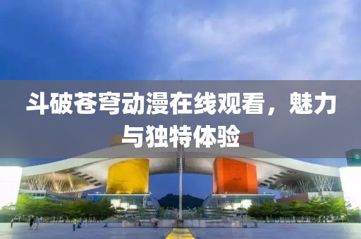 斗破苍穹动漫在线观看，魅力与独特体验