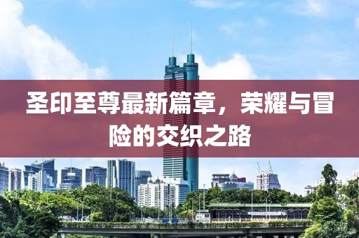 圣印至尊最新篇章，荣耀与冒险的交织之路