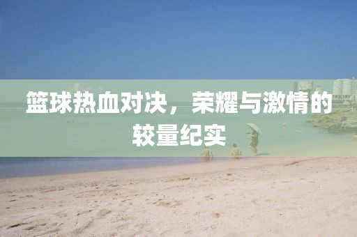 篮球热血对决，荣耀与激情的较量纪实