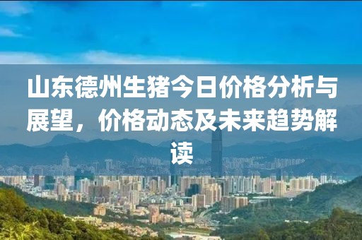 山东德州生猪今日价格分析与展望，价格动态及未来趋势解读