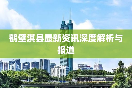 鹤壁淇县最新资讯深度解析与报道