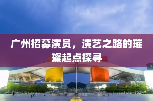 广州招募演员，演艺之路的璀璨起点探寻