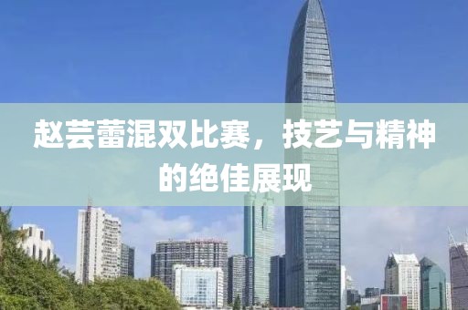 赵芸蕾混双比赛，技艺与精神的绝佳展现