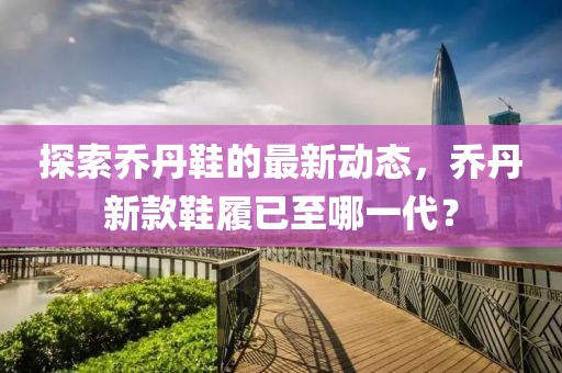 探索乔丹鞋的最新动态，乔丹新款鞋履已至哪一代？