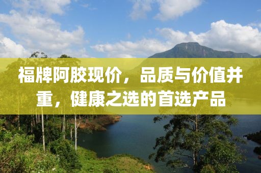 福牌阿胶现价，品质与价值并重，健康之选的首选产品