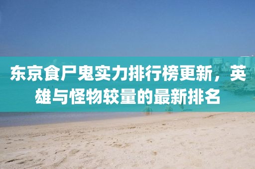 东京食尸鬼实力排行榜更新，英雄与怪物较量的最新排名