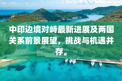 中印边境对峙最新进展及两国关系前景展望，挑战与机遇并存。