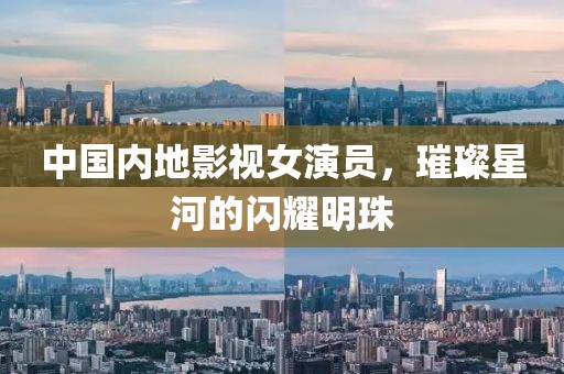中国内地影视女演员，璀璨星河的闪耀明珠