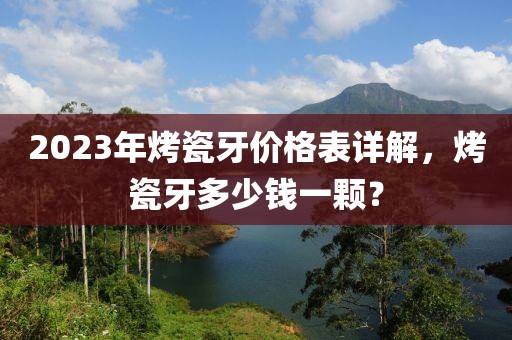2023年烤瓷牙价格表详解，烤瓷牙多少钱一颗？