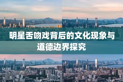 明星舌吻戏背后的文化现象与道德边界探究
