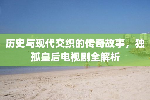 历史与现代交织的传奇故事，独孤皇后电视剧全解析