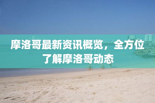 摩洛哥最新资讯概览，全方位了解摩洛哥动态