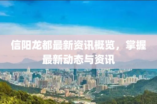 信阳龙都最新资讯概览，掌握最新动态与资讯