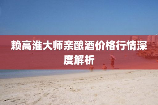 赖高淮大师亲酿酒价格行情深度解析