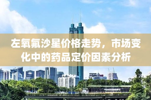 左氧氟沙星价格走势，市场变化中的药品定价因素分析