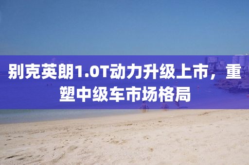 别克英朗1.0T动力升级上市，重塑中级车市场格局