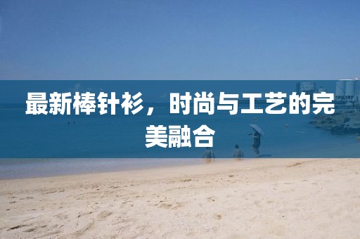 最新棒针衫，时尚与工艺的完美融合