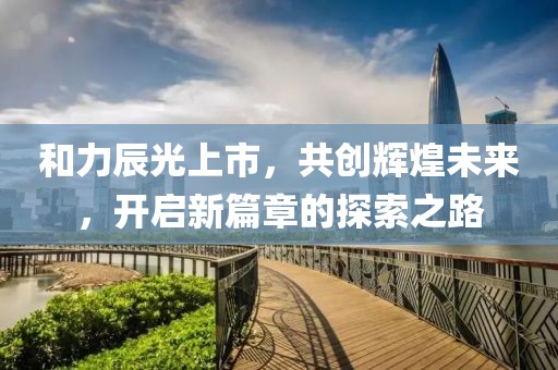 和力辰光上市，共创辉煌未来，开启新篇章的探索之路