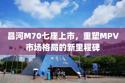 昌河M70七座上市，重塑MPV市场格局的新里程碑
