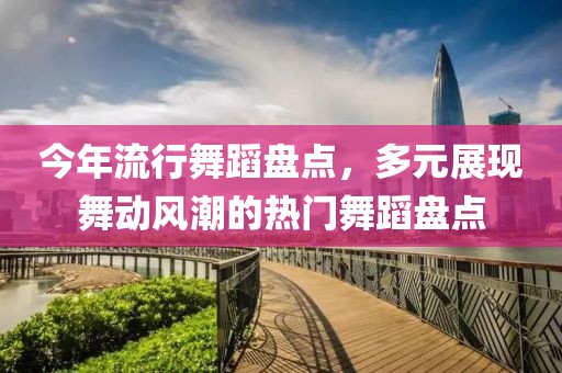 今年流行舞蹈盘点，多元展现舞动风潮的热门舞蹈盘点