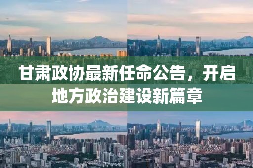 甘肃政协最新任命公告，开启地方政治建设新篇章