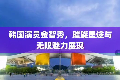 韩国演员金智秀，璀璨星途与无限魅力展现