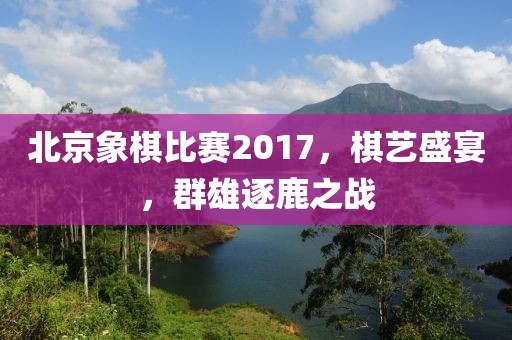 北京象棋比赛2017，棋艺盛宴，群雄逐鹿之战