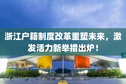浙江户籍制度改革重塑未来，激发活力新举措出炉！