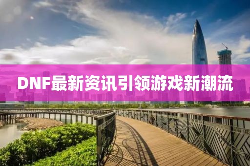 DNF最新资讯引领游戏新潮流