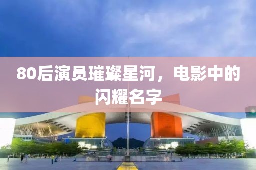80后演员璀璨星河，电影中的闪耀名字