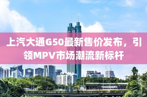 上汽大通G50最新售价发布，引领MPV市场潮流新标杆