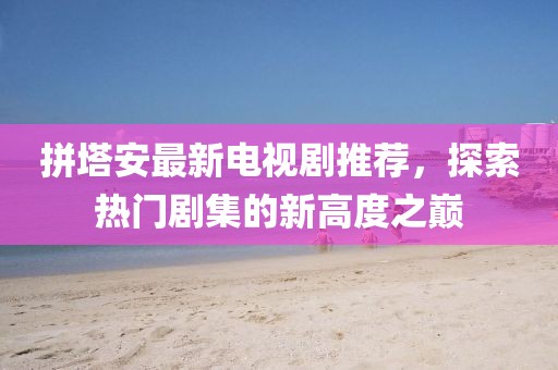 拼塔安最新电视剧推荐，探索热门剧集的新高度之巅