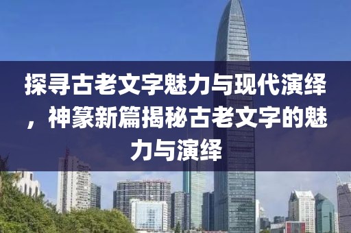 探寻古老文字魅力与现代演绎，神篆新篇揭秘古老文字的魅力与演绎