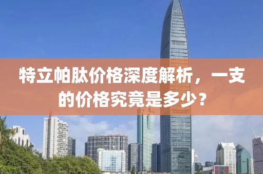 特立帕肽价格深度解析，一支的价格究竟是多少？