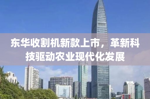 东华收割机新款上市，革新科技驱动农业现代化发展