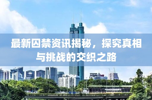 最新囚禁资讯揭秘，探究真相与挑战的交织之路
