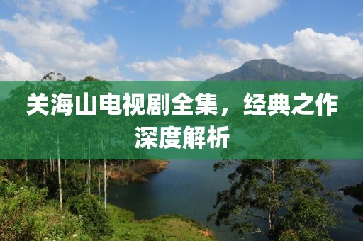 关海山电视剧全集，经典之作深度解析